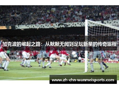 加克波的崛起之路:从默默无闻到足坛新星的传奇旅程 加克波的崛起之路:从默默无闻到足坛新星的传奇旅程